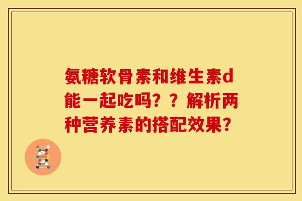 氨糖软骨素和维生素d能一起吃吗？？解析两种营养素的搭配效果？