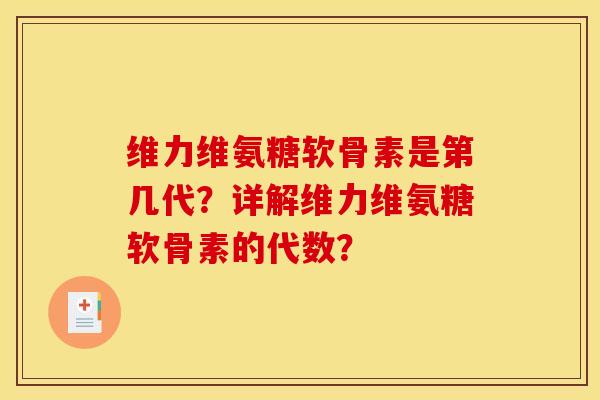 维力维氨糖软骨素是第几代？详解维力维氨糖软骨素的代数？