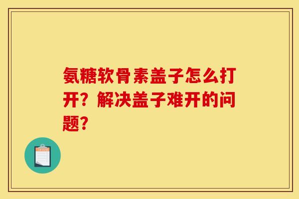 氨糖软骨素盖子怎么打开？解决盖子难开的问题？
