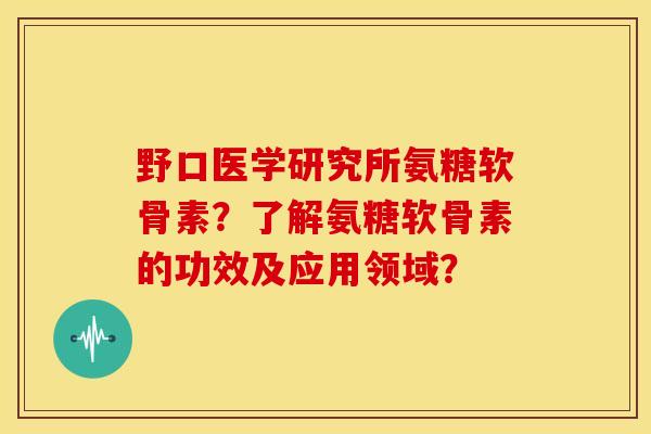 野口医学研究所氨糖软骨素？了解氨糖软骨素的功效及应用领域？