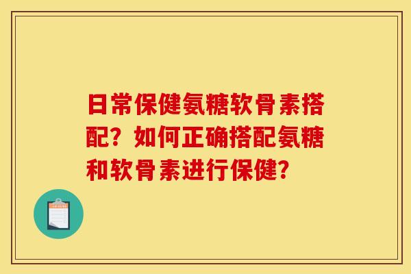 日常保健氨糖软骨素搭配？如何正确搭配氨糖和软骨素进行保健？