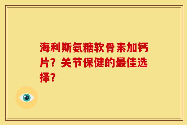 海利斯氨糖软骨素加钙片？关节保健的最佳选择？