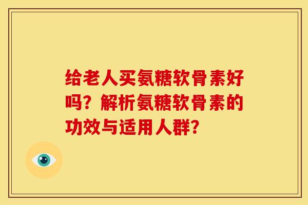 给老人买氨糖软骨素好吗？解析氨糖软骨素的功效与适用人群？