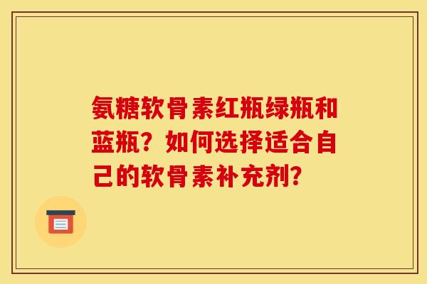 氨糖软骨素红瓶绿瓶和蓝瓶？如何选择适合自己的软骨素补充剂？