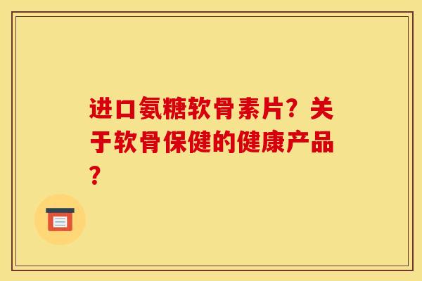 进口氨糖软骨素片?关于软骨保健的健康产品? 进口氨糖软骨素片?关于软骨保健的健康产品?