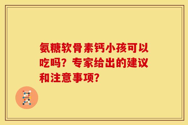 氨糖软骨素钙小孩可以吃吗？专家给出的建议和注意事项？