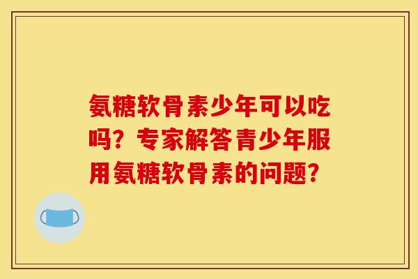 氨糖软骨素少年可以吃吗?专家解答青少年服用氨糖软骨素的问题? 氨糖软骨素少年可以吃吗?专家解答青少年服用氨糖软骨素的问题?