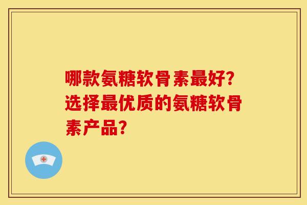 哪款氨糖软骨素最好？选择最优质的氨糖软骨素产品？