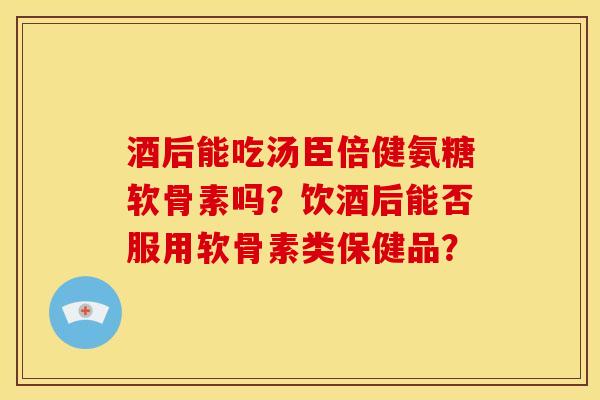 酒后能吃汤臣倍健氨糖软骨素吗?饮酒后能否服用软骨素类保健品? 酒后能吃汤臣倍健氨糖软骨素吗?饮酒后能否服用软骨素类保健品?