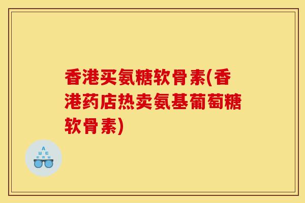 香港买氨糖软骨素(香港药店热卖氨基葡萄糖软骨素)