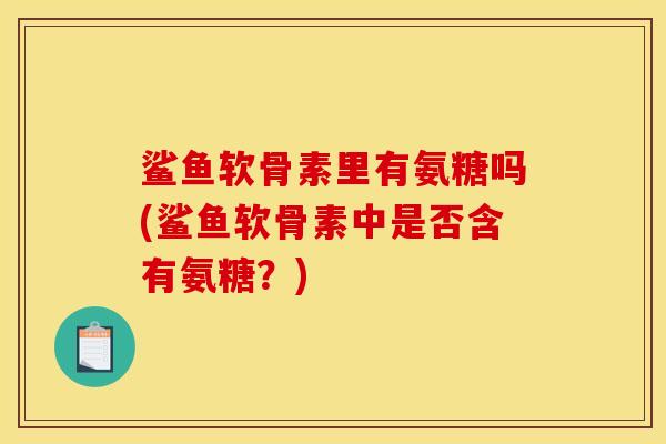 鲨鱼软骨素里有氨糖吗(鲨鱼软骨素中是否含有氨糖?) 鲨鱼软骨素里有氨糖吗(鲨鱼软骨素中是否含有氨糖?)