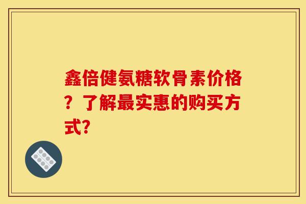 鑫倍健氨糖软骨素价格？了解最实惠的购买方式？
