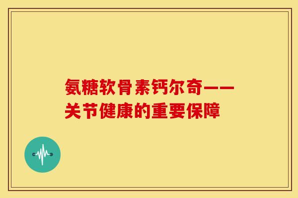 氨糖软骨素钙尔奇——关节健康的重要保障