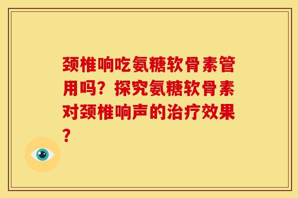 颈椎响吃氨糖软骨素管用吗？探究氨糖软骨素对颈椎响声的治疗效果？
