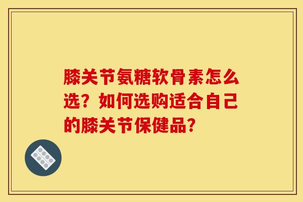 膝关节氨糖软骨素怎么选？如何选购适合自己的膝关节保健品？