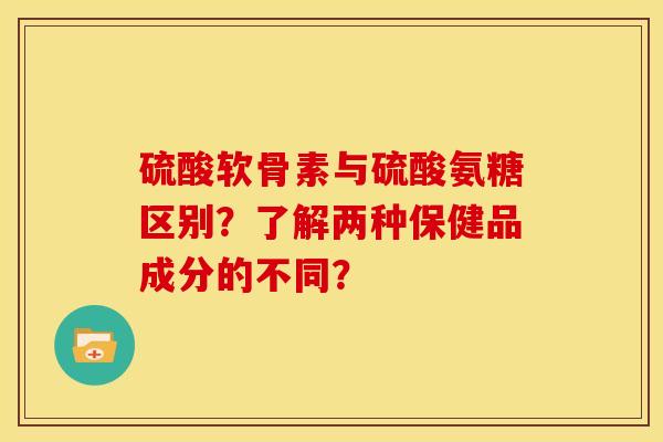 硫酸软骨素与硫酸氨糖区别？了解两种保健品成分的不同？