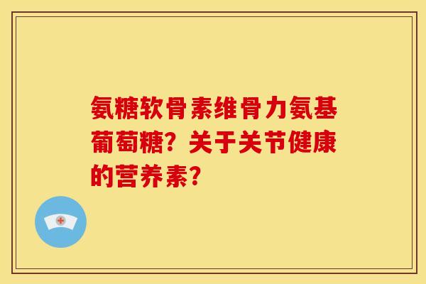 氨糖软骨素维骨力氨基葡萄糖?关于关节健康的营养素? 氨糖软骨素维骨力氨基葡萄糖?关于关节健康的营养素?