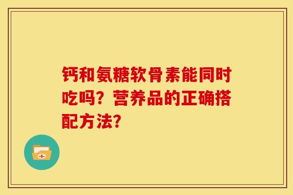钙和氨糖软骨素能同时吃吗?营养品的正确搭配方法? 钙和氨糖软骨素能同时吃吗?营养品的正确搭配方法?
