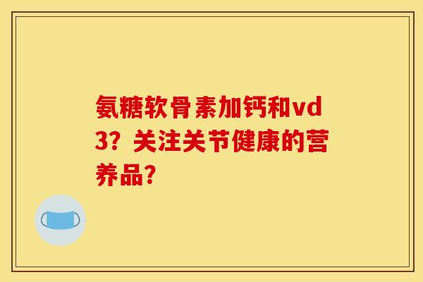 氨糖软骨素加钙和vd3？关注关节健康的营养品？