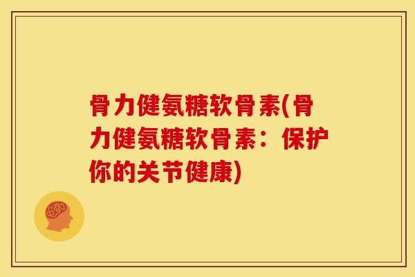 骨力健氨糖软骨素(骨力健氨糖软骨素:保护你的关节健康) 骨力健氨糖软骨素(骨力健氨糖软骨素:保护你的关节健康)