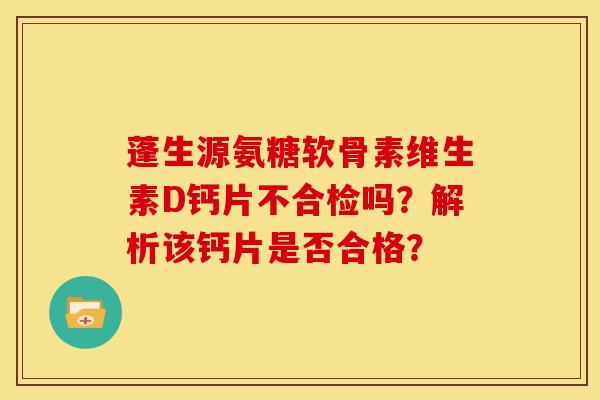 蓬生源氨糖软骨素维生素D钙片不合检吗?解析该钙片是否合格? 蓬生源氨糖软骨素维生素D钙片不合检吗?解析该钙片是否合格?