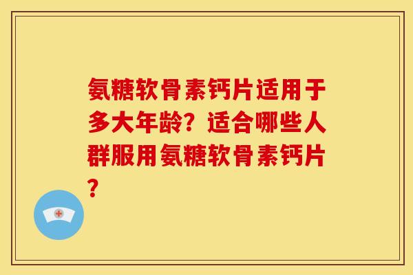 氨糖软骨素钙片适用于多大年龄?适合哪些人群服用氨糖软骨素钙片? 氨糖软骨素钙片适用于多大年龄?适合哪些人群服用氨糖软骨素钙片?