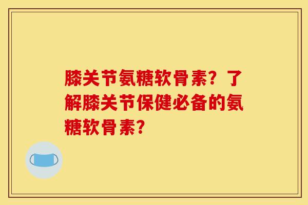 膝关节氨糖软骨素？了解膝关节保健必备的氨糖软骨素？