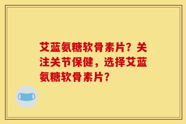 艾蓝氨糖软骨素片？关注关节保健，选择艾蓝氨糖软骨素片？