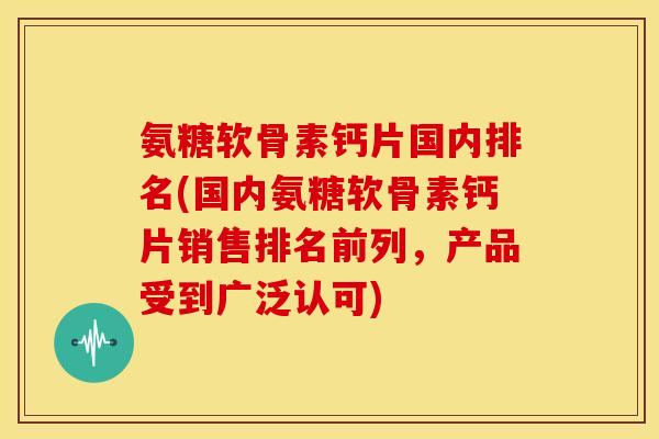 氨糖软骨素钙片国内排名(国内氨糖软骨素钙片销售排名前列，产品受到广泛认可)
