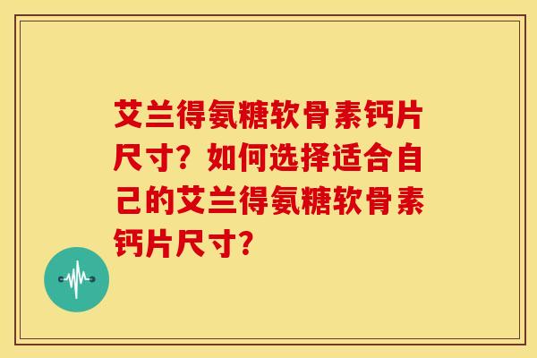 艾兰得氨糖软骨素钙片尺寸？如何选择适合自己的艾兰得氨糖软骨素钙片尺寸？