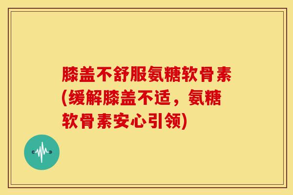 膝盖不舒服氨糖软骨素(缓解膝盖不适，氨糖软骨素安心引领)