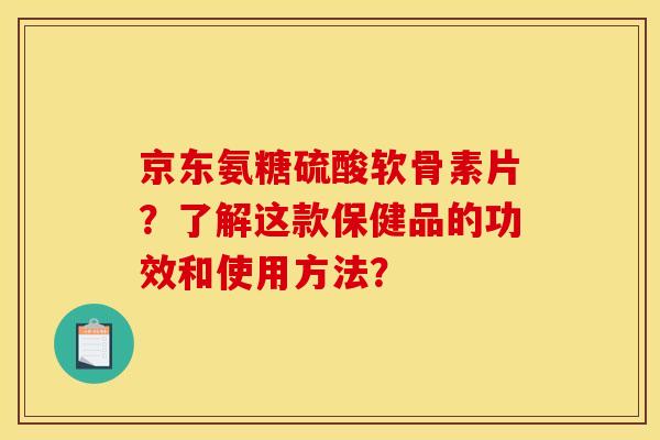 京东氨糖硫酸软骨素片?了解这款保健品的功效和使用方法? 京东氨糖硫酸软骨素片?了解这款保健品的功效和使用方法?