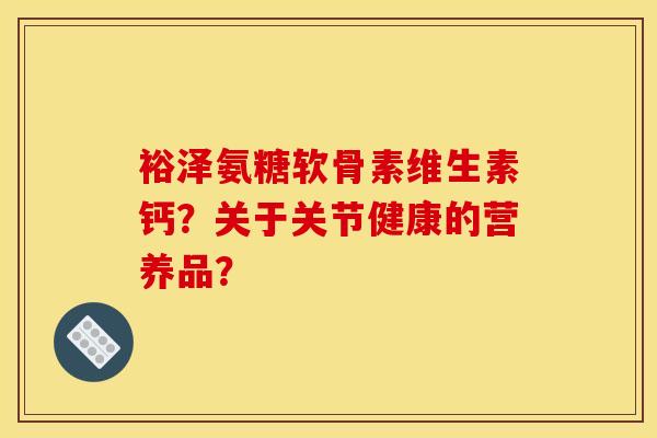裕泽氨糖软骨素维生素钙？关于关节健康的营养品？