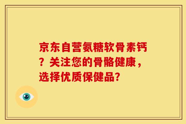 京东自营氨糖软骨素钙？关注您的骨骼健康，选择优质保健品？