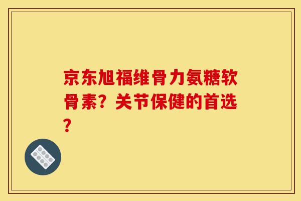 京东旭福维骨力氨糖软骨素？关节保健的首选？