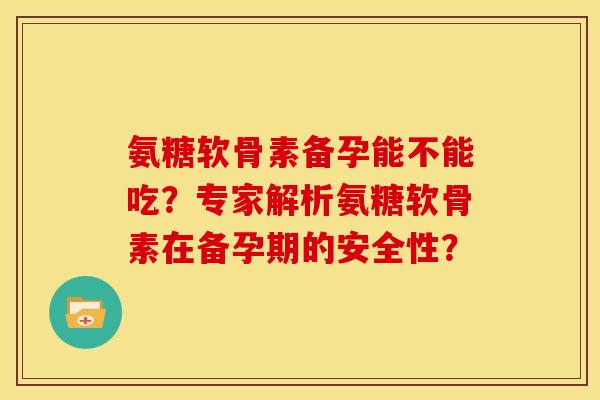 氨糖软骨素备孕能不能吃？专家解析氨糖软骨素在备孕期的安全性？
