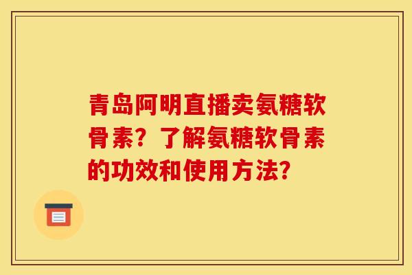 青岛阿明直播卖氨糖软骨素？了解氨糖软骨素的功效和使用方法？