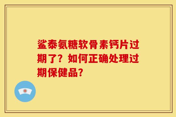 鲨泰氨糖软骨素钙片过期了?如何正确处理过期保健品? 鲨泰氨糖软骨素钙片过期了?如何正确处理过期保健品?