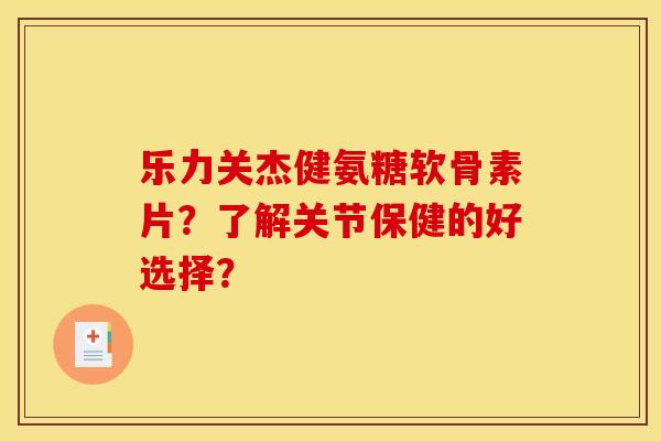 乐力关杰健氨糖软骨素片？了解关节保健的好选择？