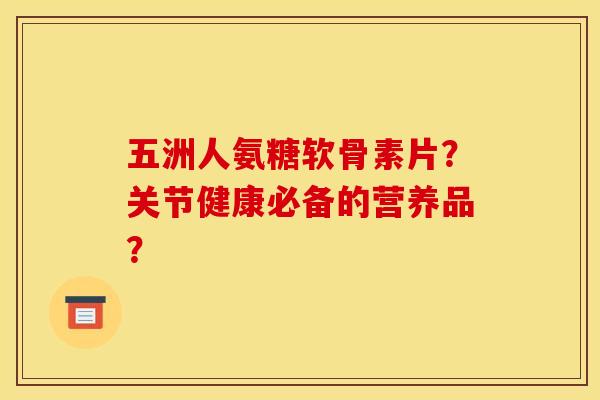 五洲人氨糖软骨素片？关节健康必备的营养品？