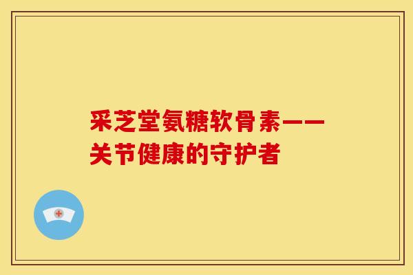 采芝堂氨糖软骨素——关节健康的守护者