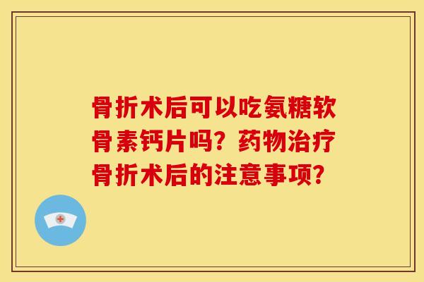 骨折术后可以吃氨糖软骨素钙片吗？药物治疗骨折术后的注意事项？
