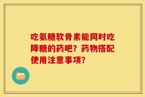 吃氨糖软骨素能同时吃降糖的药吧?搭配使用注意事项? 吃氨糖软骨素能同时吃降糖的药吧?搭配使用注意事项?