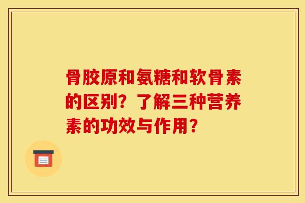 骨胶原和氨糖和软骨素的区别？了解三种营养素的功效与作用？