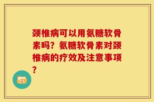 颈椎病可以用氨糖软骨素吗？氨糖软骨素对颈椎病的疗效及注意事项？