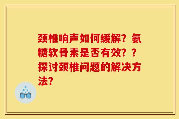 颈椎响声如何缓解？氨糖软骨素是否有效？？探讨颈椎问题的解决方法？
