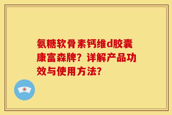 氨糖软骨素钙维d胶囊康富森牌？详解产品功效与使用方法？