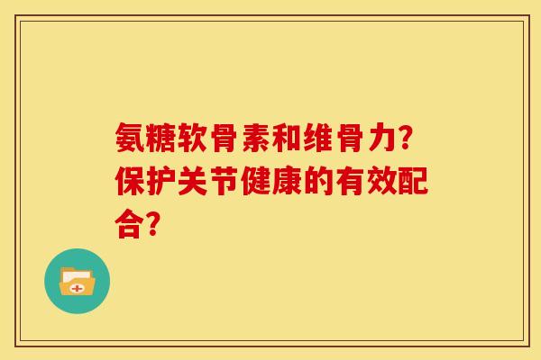 氨糖软骨素和维骨力？保护关节健康的有效配合？