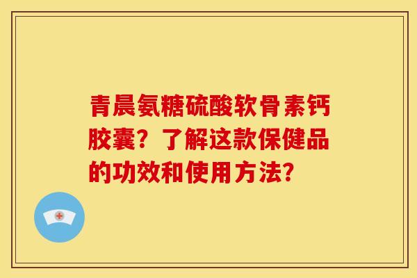 青晨氨糖硫酸软骨素钙胶囊？了解这款保健品的功效和使用方法？