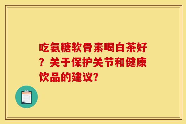 吃氨糖软骨素喝白茶好？关于保护关节和健康饮品的建议？